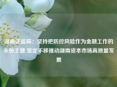 湖南证监局：坚持把防控风险作为金融工作的永恒主题 坚定不移推动湖南资本市场高质量发展