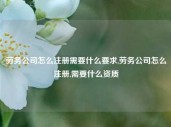 劳务公司怎么注册需要什么要求,劳务公司怎么注册,需要什么资质