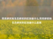 劳务移民和生态移民的区别是什么,劳务移民和生态移民的区别是什么意思