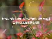 劳务公司怎么注册?,劳务公司怎么注册,需要什么要求怎么办理营业执照