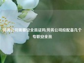 劳务公司需要安全员证吗,劳务公司应配备几个专职安全员