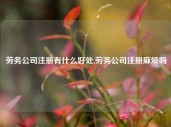 劳务公司注册有什么好处,劳务公司注册麻烦吗