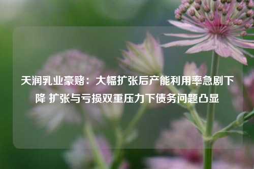 天润乳业豪赌：大幅扩张后产能利用率急剧下降 扩张与亏损双重压力下债务问题凸显