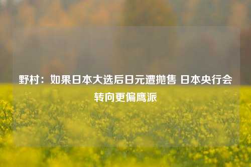 野村：如果日本大选后日元遭抛售 日本央行会转向更偏鹰派