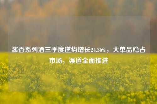 酱香系列酒三季度逆势增长24.36%，大单品稳占市场，渠道全面推进