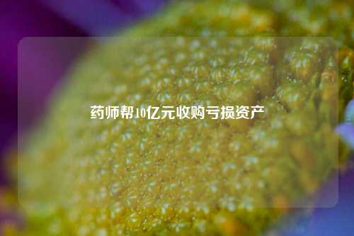 药师帮10亿元收购亏损资产