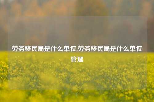 劳务移民局是什么单位,劳务移民局是什么单位管理