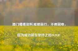 澳门嘎嘎资料,砥砺前行，不畏困难，因为成功就在坚持之后19.29.87