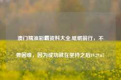 澳门精准彩霸资料大全,砥砺前行，不畏困难，因为成功就在坚持之后19.29.67