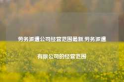 劳务派遣公司经营范围最新,劳务派遣有限公司的经营范围