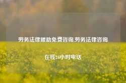 劳务法律援助免费咨询,劳务法律咨询在线24小时电话