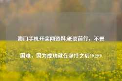 澳门手机开奖网资料,砥砺前行，不畏困难，因为成功就在坚持之后19.29.9