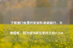 下载澳门免费开奖资料,砥砺前行，不畏困难，因为成功就在坚持之后19.29.80