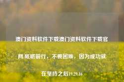 澳门资料软件下载澳门资料软件下载官网,砥砺前行，不畏困难，因为成功就在坚持之后19.29.16