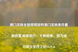 澳门买房全部视频资料澳门买房条件最新政策,砥砺前行，不畏困难，因为成功就在坚持之后19.29.46