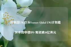 传美国LNG巨头Venture Global LNG计划最快本周申请IPO 筹资逾30亿美元