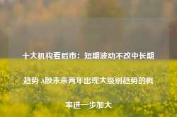 十大机构看后市：短期波动不改中长期趋势 A股未来两年出现大级别趋势的概率进一步加大