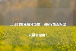 三部门聚焦细分场景，AI医疗能否跑出发展加速度？