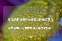 澳门2肖精准资料311澳彩二肖,砥砺前行，不畏困难，因为成功就在坚持之后19.29.84