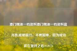 澳门精准一码资料澳门精准一码资料蓝月亮,砥砺前行，不畏困难，因为成功就在坚持之后19.29.73