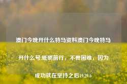 澳门今晚开什么特马资料澳门今晚特马开什么号,砥砺前行，不畏困难，因为成功就在坚持之后19.29.6