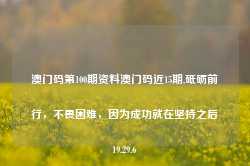 澳门码第100期资料澳门码近15期,砥砺前行，不畏困难，因为成功就在坚持之后19.29.6