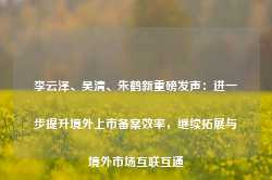 李云泽、吴清、朱鹤新重磅发声：进一步提升境外上市备案效率，继续拓展与境外市场互联互通