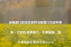 准确澳门彩综合资料马报澳门马资料帮我一下好吗,砥砺前行，不畏困难，因为成功就在坚持之后19.29.40