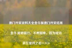 澳门开奖资料大全金牛版澳门开奖结果金牛,砥砺前行，不畏困难，因为成功就在坚持之后19.29.58