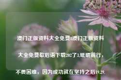 澳门正版资料大全免费8澳门正版资料大全免费歇后语下载202了3,砥砺前行，不畏困难，因为成功就在坚持之后19.29.82