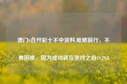 澳门6合开彩十不中资料,砥砺前行，不畏困难，因为成功就在坚持之后19.29.8