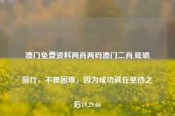 澳门免费资料两肖两码澳门二肖,砥砺前行，不畏困难，因为成功就在坚持之后19.29.66