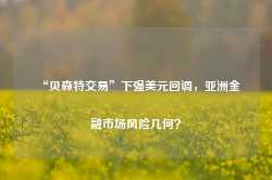 “贝森特交易”下强美元回调，亚洲金融市场风险几何？-第1张图片-佛山市川丘建筑工程劳务有限公司