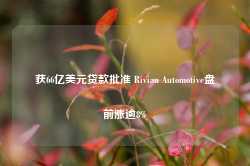 获66亿美元贷款批准 Rivian Automotive盘前涨逾8%